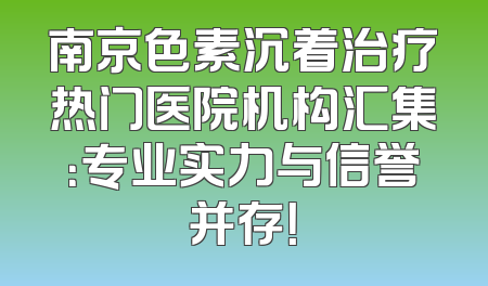 南京色素沉着治疗热门医院机构汇集：专业实力与信誉并存！