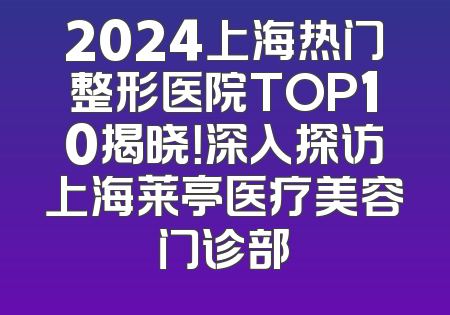 2024上海热门整形医院TOP10揭晓！深入探访上海莱亭医疗美容门诊部