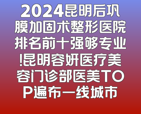 2024昆明后巩膜加固术整形医院排名前十强够专业！昆明容妍医疗美容门诊部医美TOP遍布一线城市