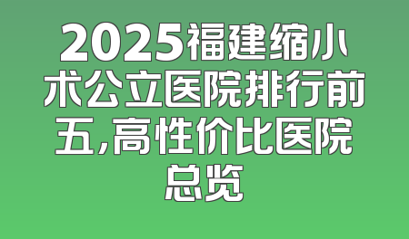 2025福建缩小术公立医院排行前五，高性价比医院总览