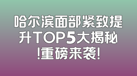哈尔滨面部紧致提升TOP5大揭秘！重磅来袭！