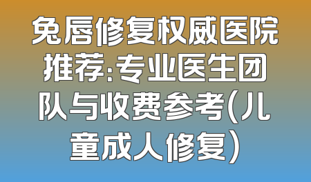 兔唇修复权威医院推荐：专业医生团队与收费参考（儿童成人修复）
