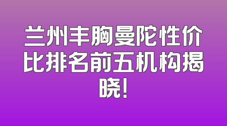 兰州丰胸曼陀性价比排名前五机构揭晓！