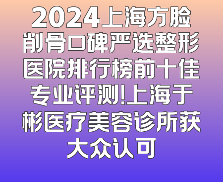 2024上海方脸削骨口碑严选整形医院排行榜前十佳专业评测！上海于彬医疗美容诊所获大众认可