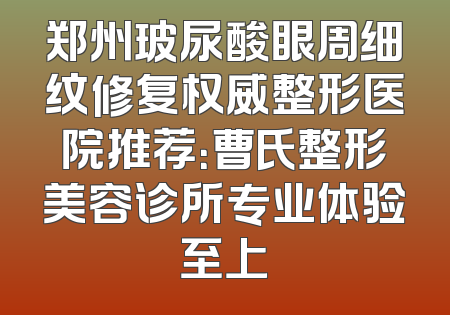 郑州玻尿酸眼周细纹修复权威整形医院推荐：曹氏整形美容诊所专业体验至上