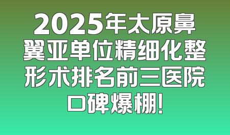 2025年太原鼻翼亚单位精细化整形术排名前三医院口碑爆棚！
