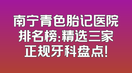 南宁青色胎记医院排名榜：精选三家正规牙科盘点！