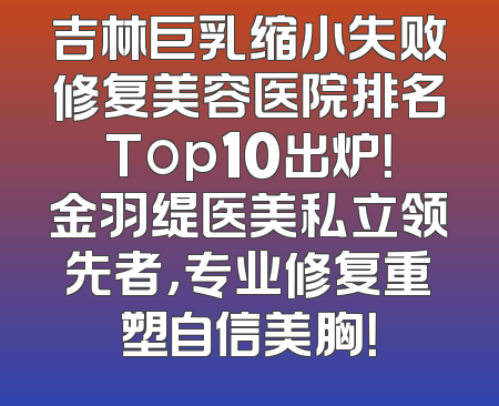 吉林巨乳缩小失败修复美容医院排名Top10出炉！金羽缇医美私立领先者，专业修复重塑自信美胸！