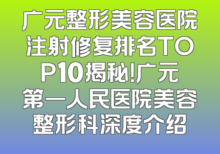 广元整形美容医院注射修复排名TOP10揭秘！广元第一人民医院美容整形科深度介绍