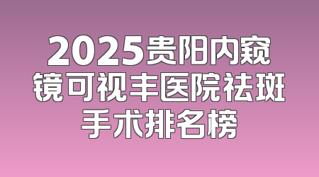 2025贵阳内窥镜可视丰医院祛斑手术排名榜