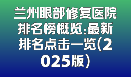 兰州眼部修复医院排名榜概览：最新排名点击一览（2025版）