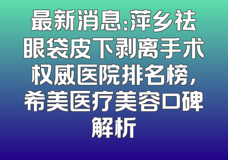 最新消息：萍乡祛眼袋皮下剥离手术权威医院排名榜，希美医疗美容口碑解析