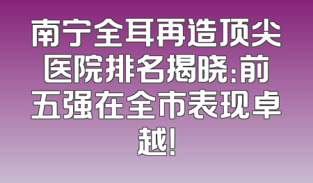 南宁全耳再造顶尖医院排名揭晓：前五强在全市表现卓越！