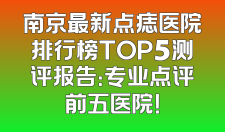 南京最新点痣医院排行榜TOP5测评报告：专业点评前五医院！
