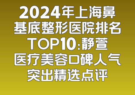 2024年上海鼻基底整形医院排名TOP10：静萱医疗美容口碑人气突出精选点评