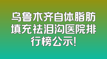 乌鲁木齐自体脂肪填充祛泪沟医院排行榜公示！