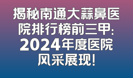 揭秘南通大蒜鼻医院排行榜前三甲：2024年度医院风采展现！