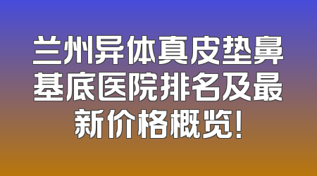 兰州异体真皮垫鼻基底医院排名及最新价格概览！