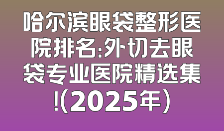 哈尔滨眼袋整形医院排名：外切去眼袋专业医院精选集！(2025年)