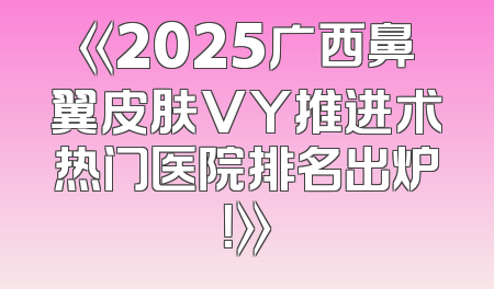 《2025广西鼻翼皮肤VY推进术热门医院排名出炉！》