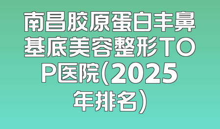 南昌胶原蛋白丰鼻基底美容整形TOP医院（2025年排名）