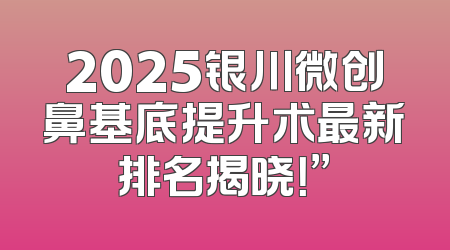 2025银川微创鼻基底提升术最新排名揭晓！”
