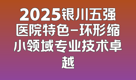 2025银川五强医院特色-环形缩小领域专业技术卓越