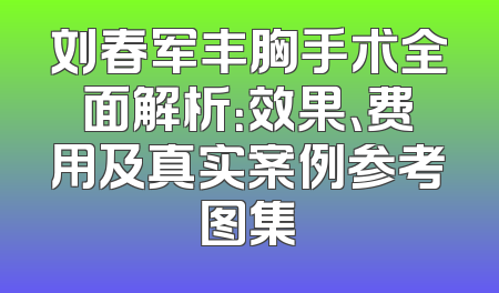 刘春军丰胸手术全面解析：效果、费用及真实案例参考图集