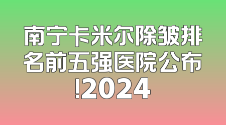 南宁卡米尔除皱排名前五强医院公布!2024