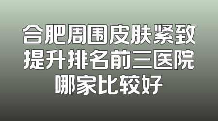 合肥周围皮肤紧致提升排名前三医院哪家比较好