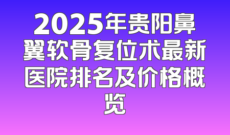 2025年贵阳鼻翼软骨复位术最新医院排名及价格概览
