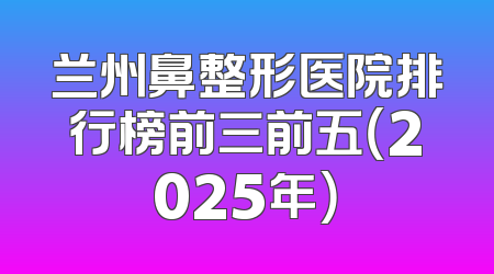 兰州鼻整形医院排行榜前三前五（2025年）