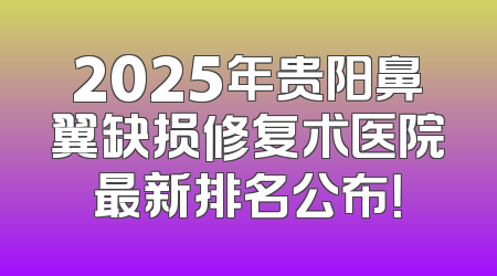 2025年贵阳鼻翼缺损修复术医院最新排名公布！
