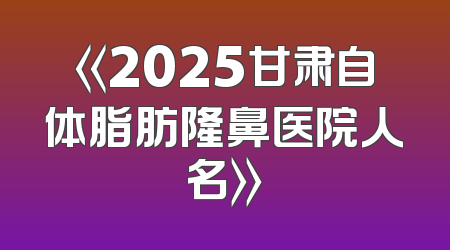 《2025甘肃自体脂肪隆鼻医院人名》