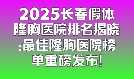 2025长春假体隆胸医院排名揭晓：最佳隆胸医院榜单重磅发布！