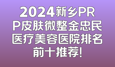 2024新乡PRP皮肤微整金忠民医疗美容医院排名前十推荐！