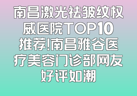 南昌激光祛皱纹权威医院TOP10推荐！南昌雅谷医疗美容门诊部网友好评如潮