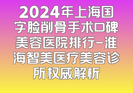 2024年上海国字脸削骨手术口碑美容医院排行-淮海智美医疗美容诊所权威解析