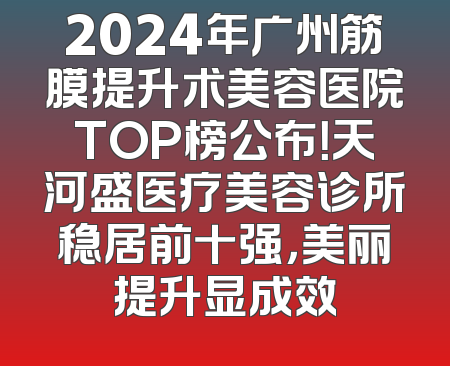 2024年广州筋膜提升术美容医院TOP榜公布！天河盛医疗美容诊所稳居前十强，美丽提升显成效
