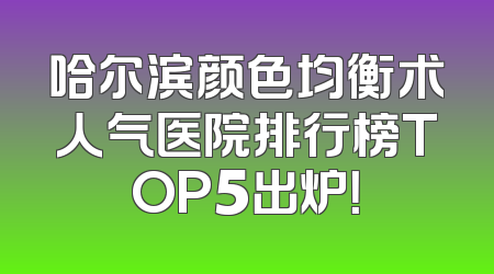 哈尔滨颜色均衡术人气医院排行榜TOP5出炉！