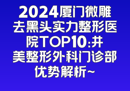 2024厦门微雕去黑头实力整形医院TOP10：井美整形外科门诊部优势解析~