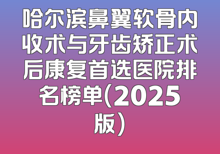哈尔滨鼻翼软骨内收术与牙齿矫正术后康复首选医院排名榜单（2025版）