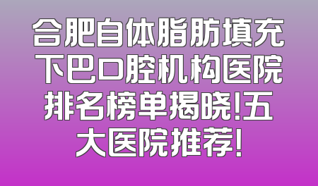 合肥自体脂肪填充下巴口腔机构医院排名榜单揭晓！五大医院推荐！
