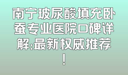 南宁玻尿酸填充卧蚕专业医院口碑详解：最新权威推荐！