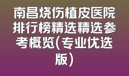 南昌烧伤植皮医院排行榜精选精选参考概览（专业优选版）