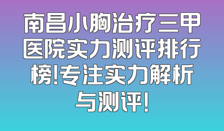 南昌小胸治疗三甲医院实力测评排行榜！专注实力解析与测评！