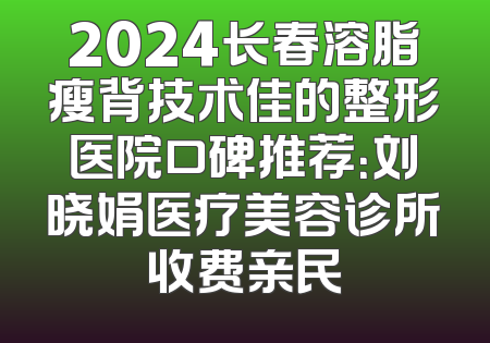 2024长春溶脂瘦背技术佳的整形医院口碑推荐：刘晓娟医疗美容诊所收费亲民