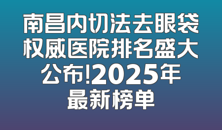 南昌内切法去眼袋权威医院排名盛大公布！2025年最新榜单