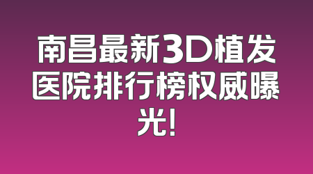 南昌最新3D植发医院排行榜权威曝光！