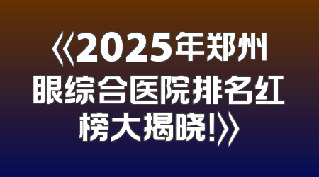 《2025年郑州眼综合医院排名红榜大揭晓！》